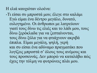 Η ελιά καυχιόταν ολοένα:
-Τι είσαι συ μπροστά μου; έλεγε στο καλάμι
Εγώ είμαι ένα δέντρο μεγάλο, δυνατό,
ευλογημένο. Οι άνθρωποι με λατρεύουν
γιατί τους δίνω τις ελιές και το λάδι μου, τους
δίνω ξερόκλαδα για να ζεσταίνονται,
τους δίνω ξύλα για να φτιάχνουν ακριβά
έπιπλα. Είμαι μεγάλη, ψηλή, γερή
και συ είσαι ένα αδύναμο πραγματάκι που
λυγίζεις μπροστά σ’ όλους τους ανέμους και
τους προσκυνάς. Δεν μπορώ να καταλάβω πώς
έχεις την τόλμη να φυτρώνεις πλάι μου.
 
