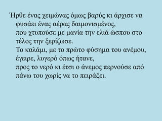 Ήρθε ένας χειμώνας όμως βαρύς κι άρχισε να
φυσάει ένας αέρας δαιμονισμένος,
που χτυπούσε με μανία την ελιά ώσπου στο
τέλος την ξερίζωσε.
Το καλάμι, με το πρώτο φύσημα του ανέμου,
έγειρε, λυγερό όπως ήτανε,
προς το νερό κι έτσι ο άνεμος περνούσε από
πάνω του χωρίς να το πειράξει.
 
