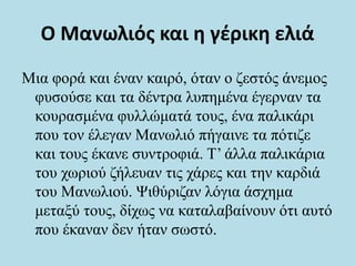 Ο Μανωλιός και η γέρικη ελιά
Μια φορά και έναν καιρό, όταν ο ζεστός άνεμος
φυσούσε και τα δέντρα λυπημένα έγερναν τα
κουρασμένα φυλλώματά τους, ένα παλικάρι
που τον έλεγαν Μανωλιό πήγαινε τα πότιζε
και τους έκανε συντροφιά. Τ’ άλλα παλικάρια
του χωριού ζήλευαν τις χάρες και την καρδιά
του Μανωλιού. Ψιθύριζαν λόγια άσχημα
μεταξύ τους, δίχως να καταλαβαίνουν ότι αυτό
που έκαναν δεν ήταν σωστό.
 