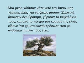 Μια μέρα κάθισαν κάτω από τον ίσκιο μιας
γέρικης ελιάς για να ξαποστάσουν. Ξαφνικά
άκουσαν ένα θρόισμα, γύρισαν τα κεφαλάκια
τους, και από το κέντρο του κορμού της ελιάς
είδανε ένα χαμογελαστό πρόσωπο που με
ανθρώπινη μιλιά τους είπε:
 