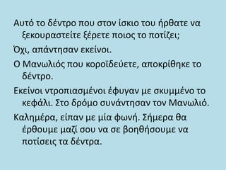 Αυτό το δέντρο που στον ίσκιο του ήρθατε να
ξεκουραστείτε ξέρετε ποιος το ποτίζει;
Όχι, απάντησαν εκείνοι.
Ο Μανωλιός που κοροϊδεύετε, αποκρίθηκε το
δέντρο.
Εκείνοι ντροπιασμένοι έφυγαν με σκυμμένο το
κεφάλι. Στο δρόμο συνάντησαν τον Μανωλιό.
Καλημέρα, είπαν με μία φωνή. Σήμερα θα
έρθουμε μαζί σου να σε βοηθήσουμε να
ποτίσεις τα δέντρα.
 