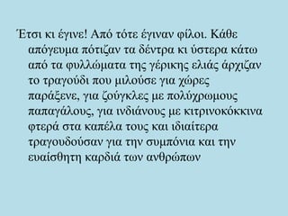 Έτσι κι έγινε! Από τότε έγιναν φίλοι. Κάθε
απόγευμα πότιζαν τα δέντρα κι ύστερα κάτω
από τα φυλλώματα της γέρικης ελιάς άρχιζαν
το τραγούδι που μιλούσε για χώρες
παράξενε, για ζούγκλες με πολύχρωμους
παπαγάλους, για ινδιάνους με κιτρινοκόκκινα
φτερά στα καπέλα τους και ιδιαίτερα
τραγουδούσαν για την συμπόνια και την
ευαίσθητη καρδιά των ανθρώπων
 