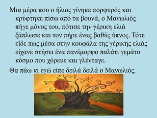 Μια μέρα που ο ήλιος γίνηκε πορφυρός και
κρύφτηκε πίσω από τα βουνά, ο Μανωλιός
πήγε μόνος του, πότισε την γέρικη ελιά
ξάπλωσε και τον πήρε ένας βαθύς ύπνος. Τότε
είδε πως μέσα στην κουφάλα της γέρικης ελιάς
είχανε στήσει ένα πανέμορφο παλάτι γεμάτο
κόσμο που χόρευε και γλένταγε.
Θα πάω κι εγώ είπε δειλά δειλά ο Μανωλιός.
 