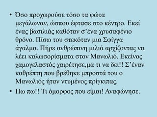 • Όσο προχωρούσε τόσο τα φώτα
μεγάλωναν, ώσπου έφτασε στο κέντρο. Εκεί
ένας βασιλιάς καθόταν σ’ένα χρυσαφένιο
θρόνο. Πίσω του στεκόταν μια Σφίγγα
άγαλμα. Πήρε ανθρώπινη μιλιά αρχίζοντας να
λέει καλωσορίσματα στον Μανωλιό. Εκείνος
χαμογελαστός χαιρέτησε,μα τι να δει!! Σ’έναν
καθρέπτη που βρέθηκε μπροστά του ο
Μανωλιός ήταν ντυμένος πρίγκιπας.
• Πω πω!! Τι όμορφος που είμαι! Αναφώνησε.
 
