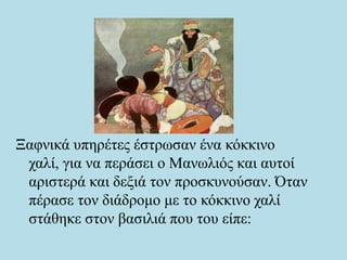 Ξαφνικά υπηρέτες έστρωσαν ένα κόκκινο
χαλί, για να περάσει ο Μανωλιός και αυτοί
αριστερά και δεξιά τον προσκυνούσαν. Όταν
πέρασε τον διάδρομο με το κόκκινο χαλί
στάθηκε στον βασιλιά που του είπε:
 