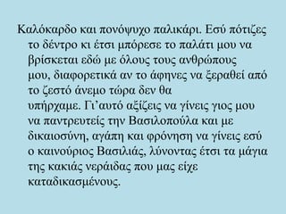Καλόκαρδο και πονόψυχο παλικάρι. Εσύ πότιζες
το δέντρο κι έτσι μπόρεσε το παλάτι μου να
βρίσκεται εδώ με όλους τους ανθρώπους
μου, διαφορετικά αν το άφηνες να ξεραθεί από
το ζεστό άνεμο τώρα δεν θα
υπήρχαμε. Γι’αυτό αξίζεις να γίνεις γιος μου
να παντρευτείς την Βασιλοπούλα και με
δικαιοσύνη, αγάπη και φρόνηση να γίνεις εσύ
ο καινούριος Βασιλιάς, λύνοντας έτσι τα μάγια
της κακιάς νεράιδας που μας είχε
καταδικασμένους.
 
