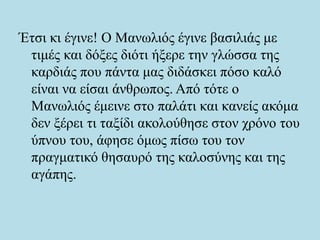 Έτσι κι έγινε! Ο Μανωλιός έγινε βασιλιάς με
τιμές και δόξες διότι ήξερε την γλώσσα της
καρδιάς που πάντα μας διδάσκει πόσο καλό
είναι να είσαι άνθρωπος. Από τότε ο
Μανωλιός έμεινε στο παλάτι και κανείς ακόμα
δεν ξέρει τι ταξίδι ακολούθησε στον χρόνο του
ύπνου του, άφησε όμως πίσω του τον
πραγματικό θησαυρό της καλοσύνης και της
αγάπης.
 