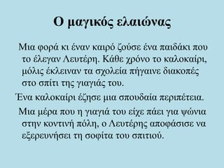 Ο μαγικός ελαιώνας
Μια φορά κι έναν καιρό ζούσε ένα παιδάκι που
το έλεγαν Λευτέρη. Κάθε χρόνο το καλοκαίρι,
μόλις έκλειναν τα σχολεία πήγαινε διακοπές
στο σπίτι της γιαγιάς του.
Ένα καλοκαίρι έζησε μια σπουδαία περιπέτεια.
Μια μέρα που η γιαγιά του είχε πάει για ψώνια
στην κοντινή πόλη, ο Λευτέρης αποφάσισε να
εξερευνήσει τη σοφίτα του σπιτιού.
 