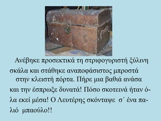 Ανέβηκε προσεκτικά τη στριφογυριστή ξύλινη
σκάλα και στάθηκε αναποφάσιστος μπροστά
στην κλειστή πόρτα. Πήρε μια βαθιά ανάσα
και την έσπρωξε δυνατά! Πόσο σκοτεινά ήταν ό-
λα εκεί μέσα! Ο Λευτέρης σκόνταψε σ΄ ένα πα-
λιό μπαούλο!!
 