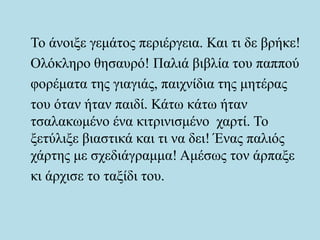 Το άνοιξε γεμάτος περιέργεια. Και τι δε βρήκε!
Ολόκληρο θησαυρό! Παλιά βιβλία του παππού
φορέματα της γιαγιάς, παιχνίδια της μητέρας
του όταν ήταν παιδί. Κάτω κάτω ήταν
τσαλακωμένο ένα κιτρινισμένο χαρτί. Το
ξετύλιξε βιαστικά και τι να δει! Ένας παλιός
χάρτης με σχεδιάγραμμα! Αμέσως τον άρπαξε
κι άρχισε το ταξίδι του.
 