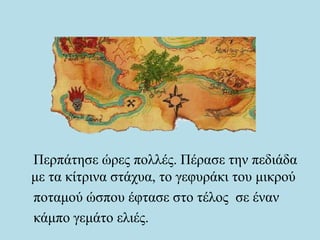 Περπάτησε ώρες πολλές. Πέρασε την πεδιάδα
με τα κίτρινα στάχυα, το γεφυράκι του μικρού
ποταμού ώσπου έφτασε στο τέλος σε έναν
κάμπο γεμάτο ελιές.
 