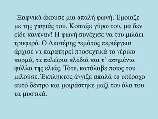 Ξαφνικά άκουσε μια απαλή φωνή. Έμοιαζε
με της γιαγιάς του. Κοίταξε γύρω του, μα δεν
είδε κανέναν! Η φωνή συνέχισε να του μιλάει
τρυφερά. Ο Λευτέρης γεμάτος περιέργεια
άρχισε να παρατηρεί προσεχτικά το γέρικο
κορμό, τα πελώρια κλαδιά και τ΄ ασημένια
φύλλα της ελιάς. Τότε, κατάλαβε ποιος του
μιλούσε. Έκπληκτος άγγιξε απαλά το υπέροχο
αυτό δέντρο και μοιράστηκε μαζί του όλα του
τα μυστικά.
 