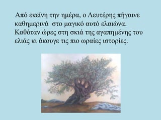 Από εκείνη την ημέρα, ο Λευτέρης πήγαινε
καθημερινά στο μαγικό αυτό ελαιώνα.
Καθόταν ώρες στη σκιά της αγαπημένης του
ελιάς κι άκουγε τις πιο ωραίες ιστορίες.
 
