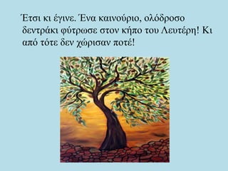 Έτσι κι έγινε. Ένα καινούριο, ολόδροσο
δεντράκι φύτρωσε στον κήπο του Λευτέρη! Κι
από τότε δεν χώρισαν ποτέ!
 