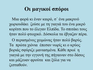 Οι μαγικοί σπόροι
Μια φορά κι έναν καιρό, σ΄ ένα μακρινό
χωριουδάκι ζούσε με τη γιαγιά του ένα μικρό
κορίτσι που το έλεγαν Ελπίδα. Το σπιτάκι τους
ήταν πολύ φτωχικό. Δύσκολα τα έβγαζαν πέρα.
Ο περασμένος χειμώνας ήταν πολύ βαρύς.
Τα πρώτα χιόνια έπεσαν νωρίς κι ο κρύος
βοριάς σφύριζε μανιασμένα. Κάθε πρωί η
γιαγιά με την εγγονή της πήγαιναν στο δάσος
και μάζευαν φρούτα και ξύλα για να
ζεσταθούν.
 