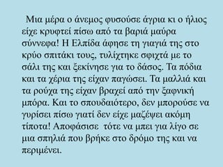 Μια μέρα ο άνεμος φυσούσε άγρια κι ο ήλιος
είχε κρυφτεί πίσω από τα βαριά μαύρα
σύννεφα! Η Ελπίδα άφησε τη γιαγιά της στο
κρύο σπιτάκι τους, τυλίχτηκε σφιχτά με το
σάλι της και ξεκίνησε για το δάσος. Τα πόδια
και τα χέρια της είχαν παγώσει. Τα μαλλιά και
τα ρούχα της είχαν βραχεί από την ξαφνική
μπόρα. Και το σπουδαιότερο, δεν μπορούσε να
γυρίσει πίσω γιατί δεν είχε μαζέψει ακόμη
τίποτα! Αποφάσισε τότε να μπει για λίγο σε
μια σπηλιά που βρήκε στο δρόμο της και να
περιμένει.
 