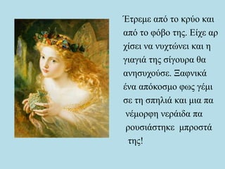 Έτρεμε από το κρύο και
από το φόβο της. Είχε αρ
χίσει να νυχτώνει και η
γιαγιά της σίγουρα θα
ανησυχούσε. Ξαφνικά
ένα απόκοσμο φως γέμι
σε τη σπηλιά και μια πα
νέμορφη νεράιδα πα
ρουσιάστηκε μπροστά
της!
 