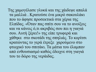 Της χαμογέλασε γλυκά και της χάιδεψε απαλά
τα μαλλιά . Κρατούσε ένα μικρό σακουλάκι
που το άφησε προσεκτικά στα χέρια της
Ελπίδας. «Όταν πας σπίτι σου να το ανοίξεις
και να κάνεις ό,τι ακριβώς σου πει η γιαγιά
σου. Αυτή ξέρει!» της είπε τρυφερά και
χάθηκε στο σκοτάδι της σπηλιάς. Το κορίτσι
κρατώντας το γερά έτρεξε χαρούμενο στο
φτωχικό του σπιτάκι. Τα μάτια του έλαμπαν
από ενθουσιασμό καθώς έδειχνε στη γιαγιά
του το δώρο της νεράιδας.
 