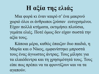 Η αξία της ελιάς
Μια φορά κι έναν καιρό σ’ ένα μακρινό
χωριό όλοι οι άνθρωποι ζούσαν ευτυχισμένοι.
Είχαν πολλά κτήματα, εκτιμήσει πλούσια,
γεμάτα ελιές. Ποτέ όμως δεν είχαν σωστά την
αξία τους.
Κάποια μέρα, καθώς έπαιζαν δυο παιδιά, η
Μαρία και ο Νίκος, εμφανίστηκε μπροστά
τους ένας άγνωστος άντρας. Τους μίλησε για
τα ελαιόδεντρα και τη χρησιμότητά τους. Τους
είπε πως πρέπει να τα φροντίζουν και να τα
αγαπούν.
 