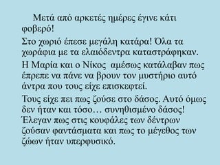 Μετά από αρκετές ημέρες έγινε κάτι
φοβερό!
Στο χωριό έπεσε μεγάλη κατάρα! Όλα τα
χωράφια με τα ελαιόδεντρα καταστράφηκαν.
Η Μαρία και ο Νίκος αμέσως κατάλαβαν πως
έπρεπε να πάνε να βρουν τον μυστήριο αυτό
άντρα που τους είχε επισκεφτεί.
Τους είχε πει πως ζούσε στο δάσος. Αυτό όμως
δεν ήταν και τόσο… συνηθισμένο δάσος!
Έλεγαν πως στις κουφάλες των δέντρων
ζούσαν φαντάσματα και πως το μέγεθος των
ζώων ήταν υπερφυσικό.
 
