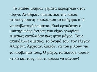 Τα παιδιά μπήκαν γεμάτα περιέργεια στον
πύργο. Ανέβηκαν διστακτικά την παλιά
στριφογυριστή σκάλα που τα οδήγησε σ’ έ-
να επιβλητικό δωμάτιο. Εκεί εργαζόταν ο
μυστηριώδης άντρας που είχαν γνωρίσει.
Αμέσως κατάλαβαν πως ήταν μάγος! Τους
αποκάλυψε αμέσως το όνομά του: τον έλεγαν
Άλφρεντ. Άρχισαν, λοιπόν, να του μιλούν για
το πρόβλημά τους. Ο μάγος τα άκουσε προσε-
κτικά και τους είπε τι πρέπει να κάνουν!
 