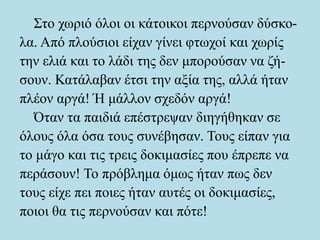 Στο χωριό όλοι οι κάτοικοι περνούσαν δύσκο-
λα. Από πλούσιοι είχαν γίνει φτωχοί και χωρίς
την ελιά και το λάδι της δεν μπορούσαν να ζή-
σουν. Κατάλαβαν έτσι την αξία της, αλλά ήταν
πλέον αργά! Ή μάλλον σχεδόν αργά!
Όταν τα παιδιά επέστρεψαν διηγήθηκαν σε
όλους όλα όσα τους συνέβησαν. Τους είπαν για
το μάγο και τις τρεις δοκιμασίες που έπρεπε να
περάσουν! Το πρόβλημα όμως ήταν πως δεν
τους είχε πει ποιες ήταν αυτές οι δοκιμασίες,
ποιοι θα τις περνούσαν και πότε!
 