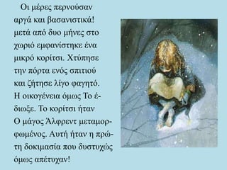 Οι μέρες περνούσαν
αργά και βασανιστικά!
μετά από δυο μήνες στο
χωριό εμφανίστηκε ένα
μικρό κορίτσι. Χτύπησε
την πόρτα ενός σπιτιού
και ζήτησε λίγο φαγητό.
Η οικογένεια όμως Το έ-
διωξε. Το κορίτσι ήταν
Ο μάγος Άλφρεντ μεταμορ-
φωμένος. Αυτή ήταν η πρώ-
τη δοκιμασία που δυστυχώς
όμως απέτυχαν!
 