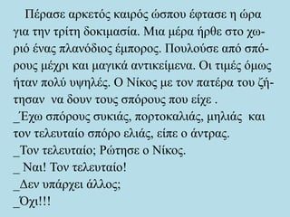 Πέρασε αρκετός καιρός ώσπου έφτασε η ώρα
για την τρίτη δοκιμασία. Μια μέρα ήρθε στο χω-
ριό ένας πλανόδιος έμπορος. Πουλούσε από σπό-
ρους μέχρι και μαγικά αντικείμενα. Οι τιμές όμως
ήταν πολύ υψηλές. Ο Νίκος με τον πατέρα του ζή-
τησαν να δουν τους σπόρους που είχε .
_Έχω σπόρους συκιάς, πορτοκαλιάς, μηλιάς και
τον τελευταίο σπόρο ελιάς, είπε ο άντρας.
_Τον τελευταίο; Ρώτησε ο Νίκος.
_ Ναι! Τον τελευταίο!
_Δεν υπάρχει άλλος;
_Όχι!!!
 