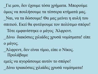 _Γιε μου, δεν έχουμε τόσα χρήματα. Μπορούμε
όμως να πουλήσουμε τα τέσσερα κτήματά μας.
_Ναι, να τα δώσουμε! Θα μας μείνει η αυλή του
σπιτιού. Εκεί θα φυτέψουμε τον πολύτιμο σπόρο!
Τότε εμφανίστηκε ο μάγος Άλφρεντ.
_Δίνω διακόσιες χιλιάδες χρυσά νομίσματα! είπε
ο μάγος.
_Άλφρεντ, δεν είναι τίμιο, είπε ο Νίκος.
Προλάβαμε
εμείς να αγοράσουμε αυτόν το σπόρο!
_Δίνω τριακόσιες χιλιάδες χρυσά νομίσματα!
 