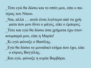 _Τότε εγώ θα δώσω και το σπίτι μου, είπε ο πα-
τέρας του Νίκου.
_Ναι, αλλά … αυτά είναι λιγότερα από τα χρή-
ματα που μου δίνει ο μάγος, είπε ο έμπορος.
_Τότε και εγώ θα δώσω όσα χρήματα έχω στον
κουμπαρά μου, είπε η Μαρία!
_Κι εγώ φώναξε ο Βασίλης.
_Εγώ θα δώσω το μοναδικό κτήμα που έχω, είπε
ο κύριος Βαγγέλης.
_Και εγώ, φώναξε η κυρία Βαρβάρα.
 