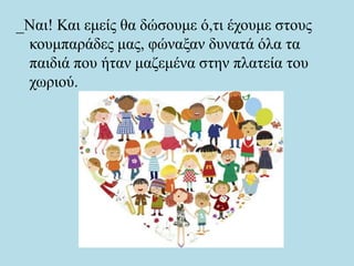 _Ναι! Και εμείς θα δώσουμε ό,τι έχουμε στους
κουμπαράδες μας, φώναξαν δυνατά όλα τα
παιδιά που ήταν μαζεμένα στην πλατεία του
χωριού.
 