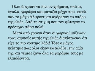 Όλοι άρχισαν να δίνουν χρήματα, σπίτια,
έπιπλα, χωράφια και μαγαζιά μέχρι που κέρδι-
σαν το μάγο Άλφρεντ και αγόρασαν το σπόρο
της ελιάς. Από τη στιγμή που τον φύτεψαν το
πρόσεχαν πάρα πολύ.
Μετά από χρόνια όταν οι χωρικοί μάζεψαν
τους καρπούς αυτής της ελιάς διαπίστωσαν ότι
είχε το πιο νόστιμο λάδι! Τότε ο μάγος
πείστηκε πως όλοι είχαν καταλάβει την αξία
της και γέμισε ξανά όλα τα χωράφια τους με
ελαιόδεντρα.
 