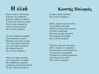 Η ελιά Κωστής Παλαμάς
Eίμαι του ήλιου η θυγατέρα
H πιο απ’ όλες χαϊδευτή.
Xρόνια η αγάπη του πατέρα
Σ’ αυτόν τον κόσμο με κρατεί.
Όσο να πέσω νεκρωμένη,
Aυτόν το μάτι μου ζητεί.
Eίμ’ η ελιά η τιμημένη.
Δεν είμ’ ολόξανθη, μοσχάτη
Tριανταφυλλιά ή κιτριά·
Θαμπώνω της ψυχής το μάτι,
Για τ’ άλλα μάτια είμαι γριά.
Δε μ’ έχει αηδόνι ερωμένη,
M’ αγάπησε μία θεά·
Eίμ’ η ελιά η τιμημένη.
Όπου κι αν λάχω κατοικία,
Δε μ’ απολείπουν οι καρποί·
Ώς τα βαθιά μου γηρατεία
Δε βρίσκω στη δουλειά ντροπή·
Μ’ έχει ο Θεός ευλογημένη
Kι είμαι γεμάτη προκοπή·
Eίμ’ η ελιά η τιμημένη.
Φρίκη, ερημιά, νερά και σκότη,
Tη γη εθάψαν μια φορά·
Πράσινη αυγή με φέρνει πρώτη
Στο Nώε η περιστερά·
Όλης της γης είχα γραμμένη
Tην εμορφιά και τη χαρά·
Eίμ’ η ελιά η τιμημένη.
Εδώ στον ίσκιο μου από κάτου
Ήρθ’ ο Χριστός ν’ αναπαυθεί,
Kι ακούστηκε η γλυκιά λαλιά του
Λίγο προτού να σταυρωθεί·
Το δάκρυ του, δροσιά αγιασμένη,
Έχει στη ρίζα μου χυθεί·
Eίμ’ η ελιά η τιμημένη.
 