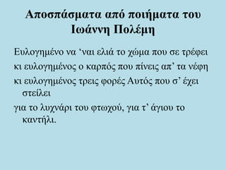 Αποσπάσματα από ποιήματα του
Ιωάννη Πολέμη
Ευλογημένο να ‘ναι ελιά το χώμα που σε τρέφει
κι ευλογημένος ο καρπός που πίνεις απ’ τα νέφη
κι ευλογημένος τρεις φορές Αυτός που σ’ έχει
στείλει
για το λυχνάρι του φτωχού, για τ’ άγιου το
καντήλι.
 