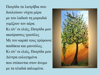 Πατρίδα τα λιοτρίβια σου
δουλεύουν νύχτα μέρα
με του λαδιού τη μυρωδιά
γεμίζουν τον αέρα.
Κι είν’ οι ελιές, Πατρίδα μου
ακούραστες γριούλες
Με τον καρπό τους τρέφουνε
παιδάκια και μανούλες.
Κι είν’ οι ελιές, Πατρίδα μου
Δέντρα ευλογημένα
που στέκονται στον άνεμο
με τα κλαδιά απλωμένα.
 