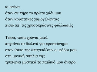 κι εσένα
όταν σε πήρε το πρώτο χάδι μου
όταν κρύφτηκες χαμογελώντας
πίσω απ’ τις χρυσοπράσινες φυλλωσιές
Τώρα, τόσα χρόνια μετά
πηγαίνω τα δειλινά για προσκύνημα
στον ίσκιο της απαγκιάζουν οι φόβοι μου
στη μαγική σπηλιά της
τρυπώνει μυστικά το παιδικό μου όνειρο
 