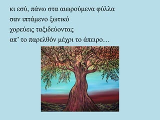 κι εσύ, πάνω στα αιωρούμενα φύλλα
σαν ιπτάμενο ξωτικό
χορεύεις ταξιδεύοντας
απ’ το παρελθόν μέχρι το άπειρο…
 