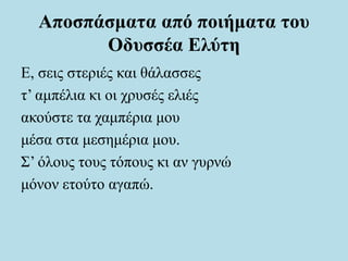 Αποσπάσματα από ποιήματα του
Οδυσσέα Ελύτη
Ε, σεις στεριές και θάλασσες
τ’ αμπέλια κι οι χρυσές ελιές
ακούστε τα χαμπέρια μου
μέσα στα μεσημέρια μου.
Σ’ όλους τους τόπους κι αν γυρνώ
μόνον ετούτο αγαπώ.
 
