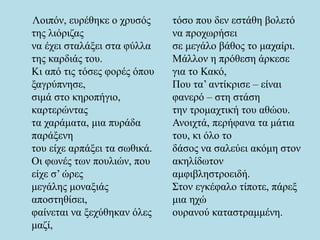 Λοιπόν, ευρέθηκε ο χρυσός
της λιόριζας
να έχει σταλάξει στα φύλλα
της καρδιάς του.
Κι από τις τόσες φορές όπου
ξαγρύπνησε,
σιμά στο κηροπήγιο,
καρτερώντας
τα χαράματα, μια πυράδα
παράξενη
του είχε αρπάξει τα σωθικά.
Οι φωνές των πουλιών, που
είχε σ’ ώρες
μεγάλης μοναξιάς
αποστηθίσει,
φαίνεται να ξεχύθηκαν όλες
μαζί,
τόσο που δεν εστάθη βολετό
να προχωρήσει
σε μεγάλο βάθος το μαχαίρι.
Μάλλον η πρόθεση άρκεσε
για το Κακό,
Που τα’ αντίκρισε – είναι
φανερό – στη στάση
την τρομαχτική του αθώου.
Ανοιχτά, περήφανα τα μάτια
του, κι όλο το
δάσος να σαλεύει ακόμη στον
ακηλίδωτον
αμφιβληστροειδή.
Στον εγκέφαλο τίποτε, πάρεξ
μια ηχώ
ουρανού καταστραμμένη.
 