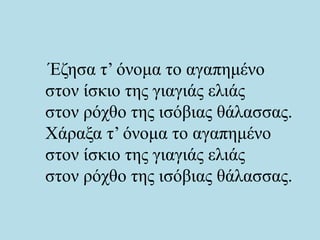 Έζησα τ’ όνομα το αγαπημένο
στον ίσκιο της γιαγιάς ελιάς
στον ρόχθο της ισόβιας θάλασσας.
Χάραξα τ’ όνομα το αγαπημένο
στον ίσκιο της γιαγιάς ελιάς
στον ρόχθο της ισόβιας θάλασσας.
 
