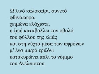 Ω λινό καλοκαίρι, συνετό
φθινόπωρο,
χειμώνα ελάχιστε,
η ζωή καταβάλλει τον οβολό
του φύλλου της ελιάς
και στη νύχτα μέσα των αφρόνων
μ’ ένα μικρό τριζόνι
κατακυρώνει πάλι το νόμιμο
του Ανέλπιστου.
 