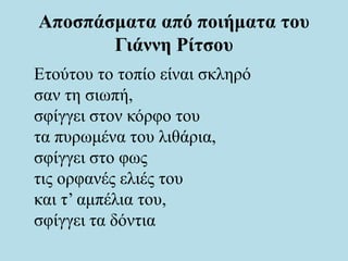 Αποσπάσματα από ποιήματα του
Γιάννη Ρίτσου
Ετούτου το τοπίο είναι σκληρό
σαν τη σιωπή,
σφίγγει στον κόρφο του
τα πυρωμένα του λιθάρια,
σφίγγει στο φως
τις ορφανές ελιές του
και τ’ αμπέλια του,
σφίγγει τα δόντια
 