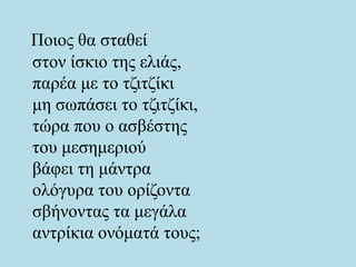Ποιος θα σταθεί
στον ίσκιο της ελιάς,
παρέα με το τζιτζίκι
μη σωπάσει το τζιτζίκι,
τώρα που ο ασβέστης
του μεσημεριού
βάφει τη μάντρα
ολόγυρα του ορίζοντα
σβήνοντας τα μεγάλα
αντρίκια ονόματά τους;
 