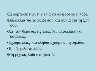 •Ξεφόρτωσέ την, την ελιά να σε φορτώσει λάδι.
•Βάλε ελιά για το παιδί σου και συκιά για τη ζωή
σου.
•Απ’ τον θέρο ως τις ελιές δεν απολείπουν οι
δουλειές.
•Έχουμε ελιές και ελήδια έχουμε κι αγρηλίδια.
•Του έβγαλε το λάδι.
•Μη ρίχνεις λάδι στη φωτιά.
 