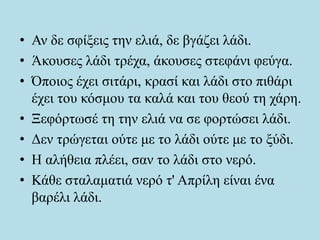 • Αν δε σφίξεις την ελιά, δε βγάζει λάδι.
• Άκουσες λάδι τρέχα, άκουσες στεφάνι φεύγα.
• Όποιος έχει σιτάρι, κρασί και λάδι στο πιθάρι
έχει του κόσμου τα καλά και του θεού τη χάρη.
• Ξεφόρτωσέ τη την ελιά να σε φορτώσει λάδι.
• Δεν τρώγεται ούτε με το λάδι ούτε με το ξύδι.
• Η αλήθεια πλέει, σαν το λάδι στο νερό.
• Κάθε σταλαματιά νερό τ' Απρίλη είναι ένα
βαρέλι λάδι.
 