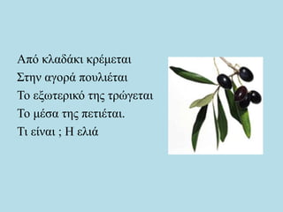 Από κλαδάκι κρέμεται
Στην αγορά πουλιέται
Το εξωτερικό της τρώγεται
Το μέσα της πετιέται.
Τι είναι ; Η ελιά
 