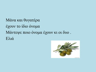 Μάνα και θυγατέρα
έχουν το ίδιο όνομα
Μάντεψε ποιο όνομα έχουν κι οι δυο .
Ελιά
 
