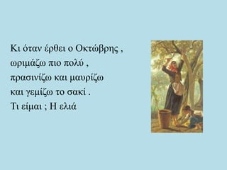 Κι όταν έρθει ο Οκτώβρης ,
ωριμάζω πιο πολύ ,
πρασινίζω και μαυρίζω
και γεμίζω το σακί .
Τι είμαι ; Η ελιά
 