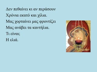 Δεν πεθαίνει κι αν περάσουν
Χρόνια εκατό και χίλια.
Μας χορταίνει μας φροντίζει
Μας ανάβει τα καντήλια.
Τι είναι;
Η ελιά.
 