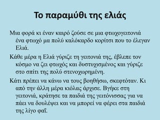 Το παραμύθι της ελιάς
Μια φορά κι έναν καιρό ζούσε σε μια φτωχογειτονιά
ένα φτωχό μα πολύ καλόκαρδο κορίτσι που το έλεγαν
Ελιά.
Κάθε μέρα η Ελιά γύριζε τη γειτονιά της, έβλεπε τον
κόσμο να ζει φτωχός και δυστυχισμένος και γύριζε
στο σπίτι της πολύ στενοχωρημένη.
Κάτι πρέπει να κάνω να τους βοηθήσω, σκεφτόταν. Κι
από την άλλη μέρα κιόλας άρχισε. Βγήκε στη
γειτονιά, κράτησε τα παιδιά της γειτόνισσας για να
πάει να δουλέψει και να μπορεί να φέρει στα παιδιά
της λίγο φαΐ.
 